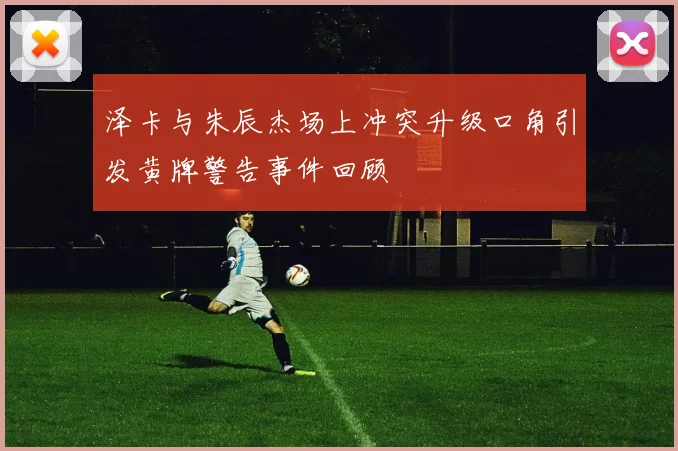 泽卡与朱辰杰场上冲突升级口角引发黄牌警告事件回顾