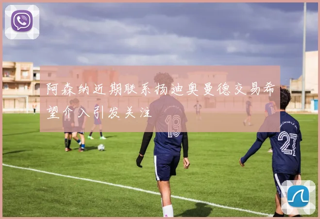 阿森纳近期联系扬迪奥曼德交易希望介入引发关注